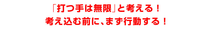 「打つ手は無限」と考える！考え込む前に、まず行動する！