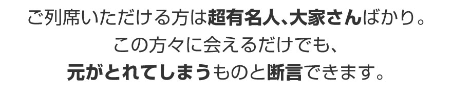 ご列席いただける方は超有名人、大家さんばかり。この方々に会えるだけでも、元がとれてしまうものと断言できます。