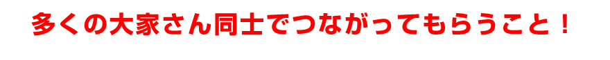 多くの大家さん同士でつながってもらうこと！