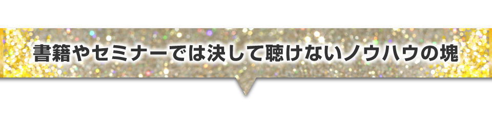 書籍やセミナーでは決して聴けないノウハウの塊