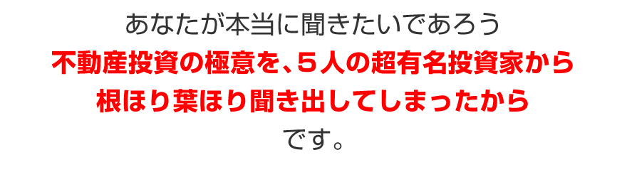 あなたが本当に聞きたいであろう不動産投資の極意を、5人の超有名投資家から根ほり葉ほり聞き出してしまったからです。