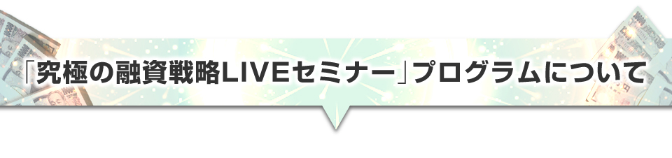 ▼「究極の融資戦略ＬＩＶＥセミナー」プログラムについて