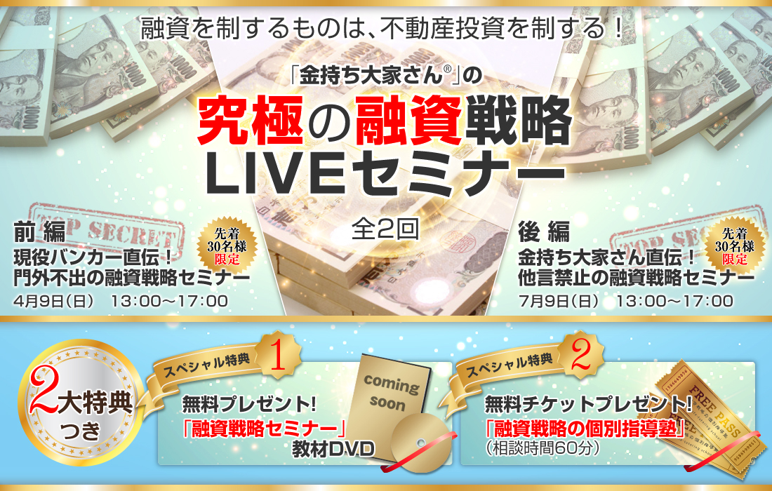 融資を制するものは、不動産投資を制する！「金持ち大家さん」の究極の融資戦略ＬＩＶＥセミナー（全2回）／前編：現役バンカー直伝！門外不出の融資戦略セミナー／4月9日（日）13：00～17：00（先着30名様限定）／後編：金持ち大家さん直伝！他言禁止の融資戦略セミナー／7月9日（日）13：00～17：00（先着30名様限定）