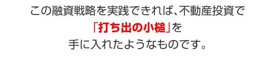 この融資戦略を実践できれば、不動産投資で「打ち出の小槌」を手に入れたようなものです。