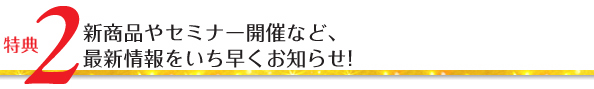特典2/新商品やセミナー開催など、最新情報をいち早くお知らせ!
