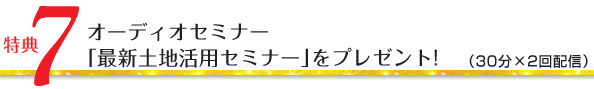 特典7/オーディオセミナー「最新土地活用セミナー」をプレゼント!(30分×2回配信)