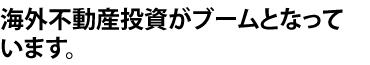 海外不動産投資がブームとなっています。