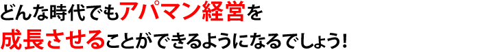 どんな時代でもアパマン経営を成長させることができるようになるでしょう！
