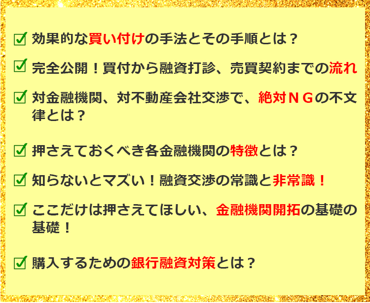 効果的な買い付けの手法とその手順とは？ 完全公開！買付から融資打診、売買契約までの流れ 対金融機関、対不動産会社交渉で、絶対ＮＧの不文律とは？ 押さえておくべき各金融機関の特徴とは？ 知らないとマズい！融資交渉の常識と非常識！ ここだけは押さえてほしい、金融機関開拓の基礎の基礎！ 購入するための銀行融資対策とは？