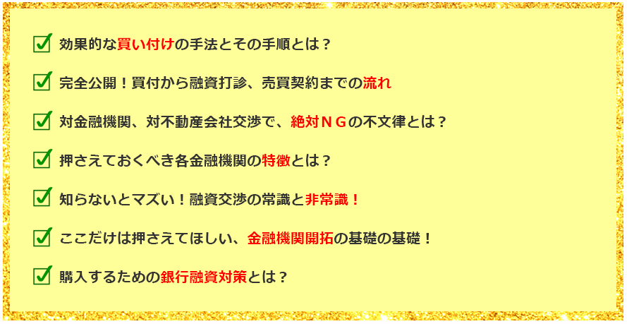 効果的な買い付けの手法とその手順とは？ 完全公開！買付から融資打診、売買契約までの流れ 対金融機関、対不動産会社交渉で、絶対ＮＧの不文律とは？ 押さえておくべき各金融機関の特徴とは？ 知らないとマズい！融資交渉の常識と非常識！ ここだけは押さえてほしい、金融機関開拓の基礎の基礎！ 購入するための銀行融資対策とは？