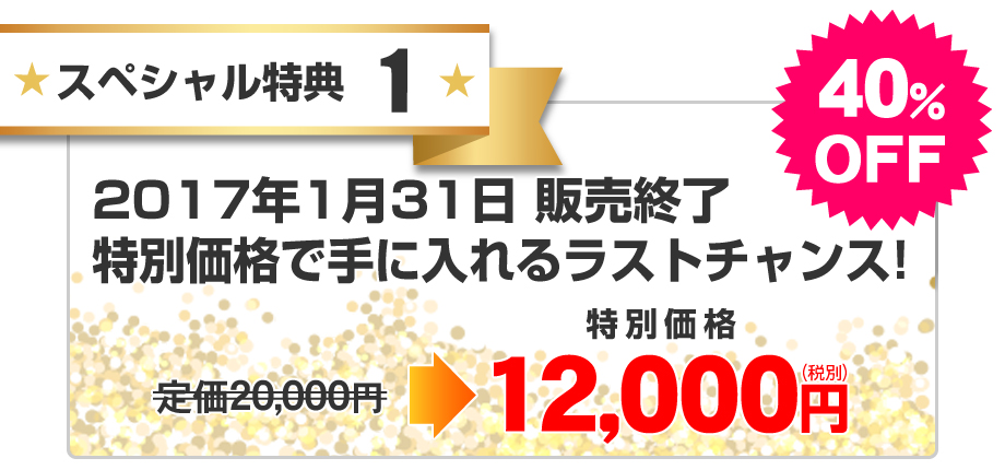 スペシャル特典1：特別価格で手に入れるラストチャンス！2017年1月31日 販売修了／40％OFF／特別価格12,000円