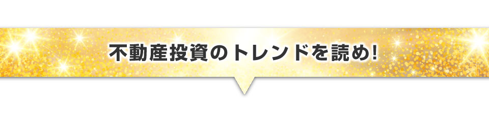 ▼不動産投資のトレンドを読め！