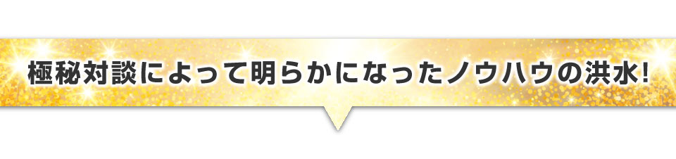 ▼極秘対談によって明らかになったノウハウの洪水！