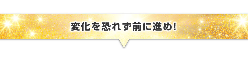 ▼変化を恐れず前に進め！