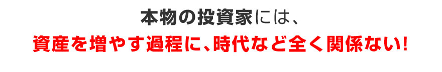 本物の投資家には、資産を増やす過程に、時代など全く関係ない！