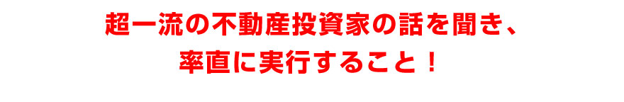 超一流の不動産投資家の話を聞き、率直に実行すること！