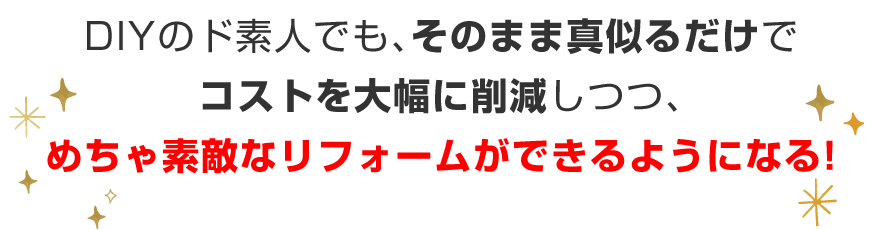 DIYのド素人でも、そのまま真似るだけで、コストを大幅に削減しつつ、めちゃ素敵なリフォームができるようになる！