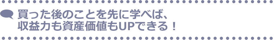 買った後のことを先に学べば、収益力も資産価値もUPできる！