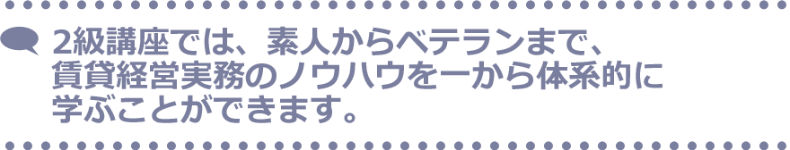 2級講座では、素人からベテランまで、賃貸経営実務のノウハウを一から体系的に学ぶことができます。