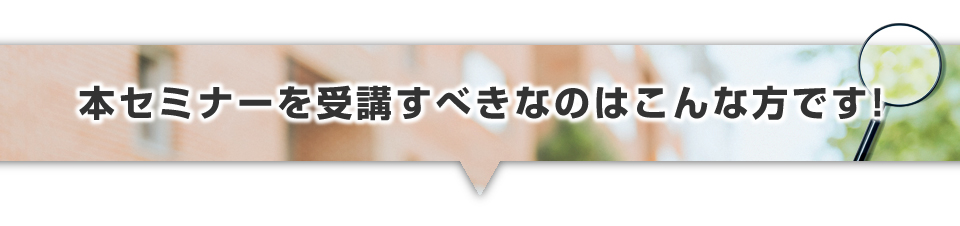 ▼本セミナーを受講すべきなのはこんな方です！