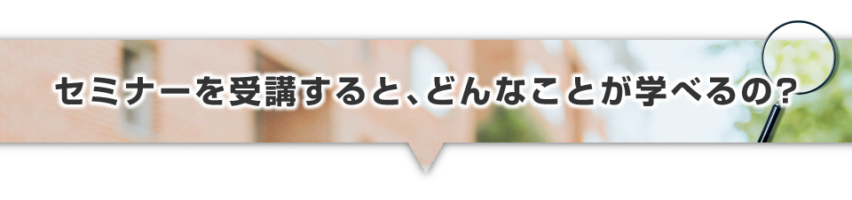 ▼セミナーを受講すると、どんなことが学べるの？