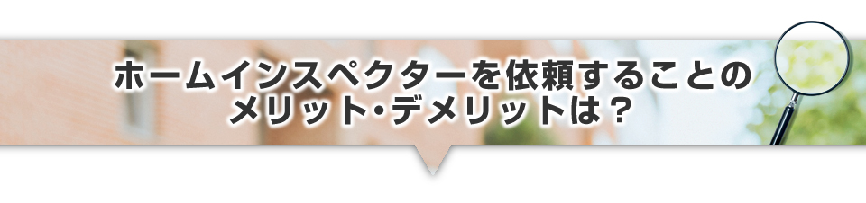 ▼ホームインスペクターを依頼することのメリット・デメリットは？