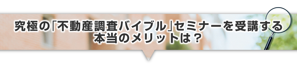 ▼究極の「不動産調査バイブル」セミナーを受講する本当のメリットは？