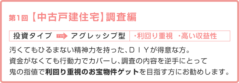 第1回【中古戸建住宅】調査編／投資タイプ：アグレッシブ型／タイプ別のポイント：汚くてもひるまない精神力と、ＤＩＹが得意な方。資金がなくても行動力でカバーし、調査の内容を逆手にとって、鬼の指値で利回り重視のお宝物件ゲットを目指す型にお勧めします。