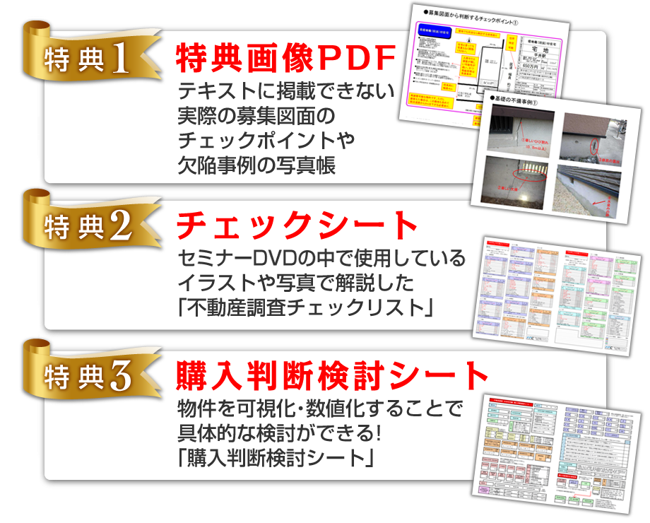 ★【特典1】特典画像PDF：テキストに掲載できない実際の募集図面のチェックポイントや欠陥事例の写真帳【特典2】チェックシート：セミナーDVDの中で使用しているイラストや写真で解説した「不動産調査チェックリスト」【特典3】購入判断検討シート：物件を可視化・数値化することで具体的な検討ができる!「購入判断検討シート」