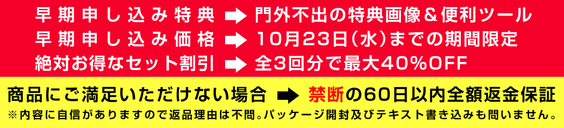 早期申込み特典⇒門外不出の特典画像＆便利ツール／早期申込み価格⇒１０月２３日までの期間限定／絶対お得なセット割引⇒（全3回分で最大４０％ＯＦＦ）／商品にご満足いただけない場合⇒禁断の60日以内全額返金保証／※内容に自信がありますので返品理由は不問。パッケージ開封及びテキスト書き込みも問いません。