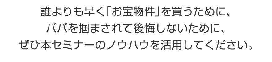 誰よりも早く「お宝物件」を買うために、買った後にババを掴んで後悔しないために、ぜひ本セミナーのノウハウを活用してください。