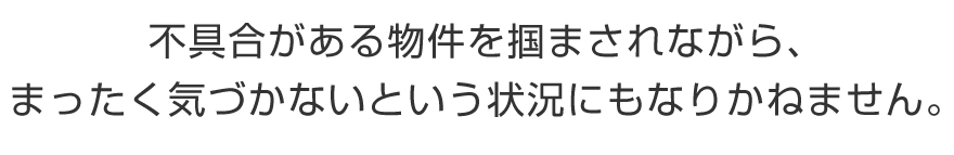 不具合がある物件を掴まされながら、まったく気づかないという状況にもなりかねません。