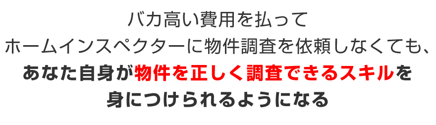 バカ高い費用を払ってホームインスペクターに物件調査を依頼しなくても、あなた自身が物件を正しく調査できるスキルを身につけられるようになる