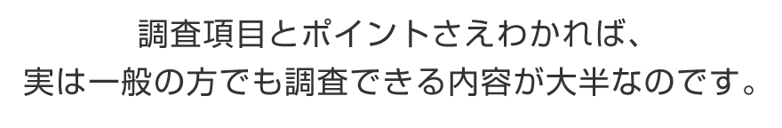 調査項目とポイントさえわかれば、実は一般の方でも調査できる内容が大半なのです。