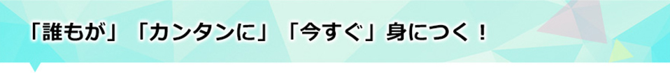 「誰もが」「カンタンに」「今すぐ」身につく！