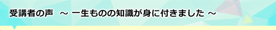 受講者の声～一生ものの知識が身に付きました～