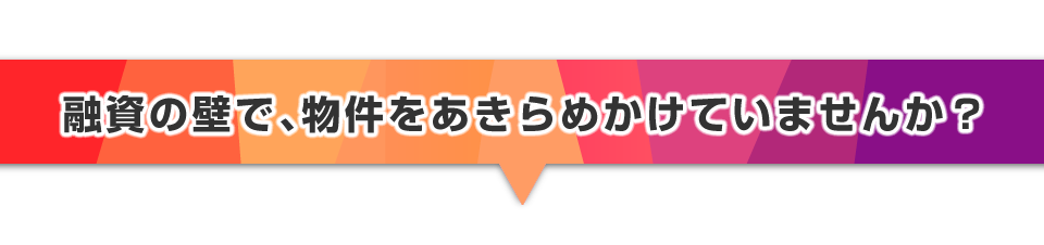 ▼融資の壁で、物件をあきらめかけていませんか？