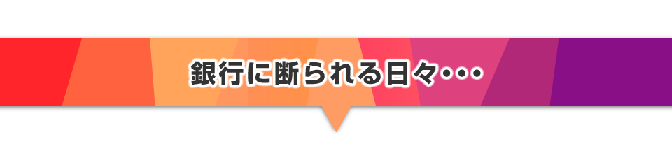▼銀行に断られる日々・・・