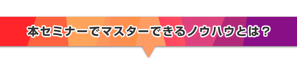 ▼本セミナーでマスターできるノウハウとは？