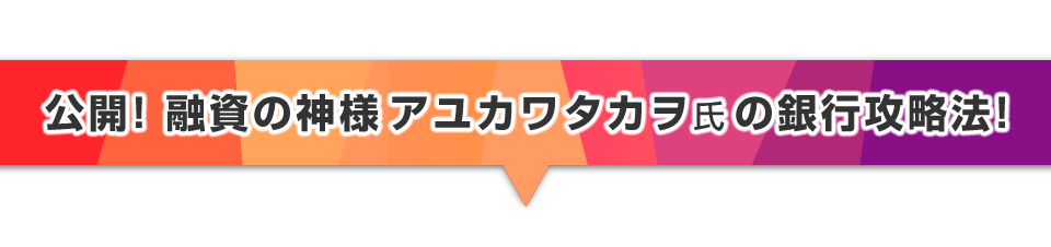 ▼公開！融資の神様アユカワタカヲ氏の銀行攻略法！