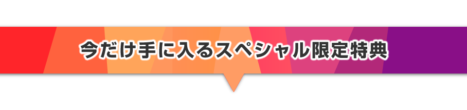 ▼今だけ手に入るスペシャル限定特典