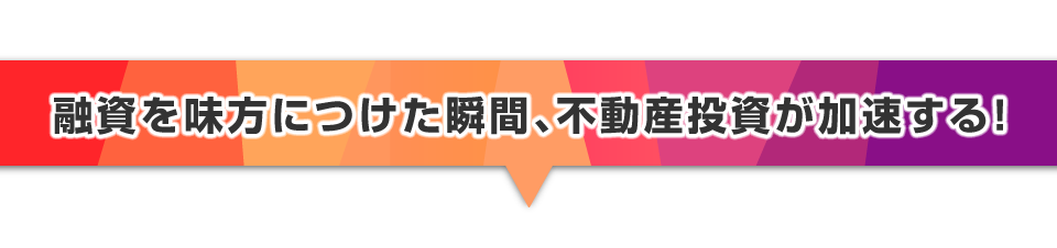 ▼融資を味方につけた瞬間、不動産投資が加速する！