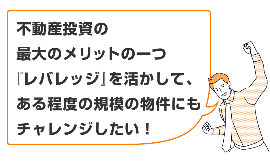 「不動産投資の最大のメリットの一つである『レバレッジ』を活かして、ある程度の規模の物件にもチャレンジしたい！」