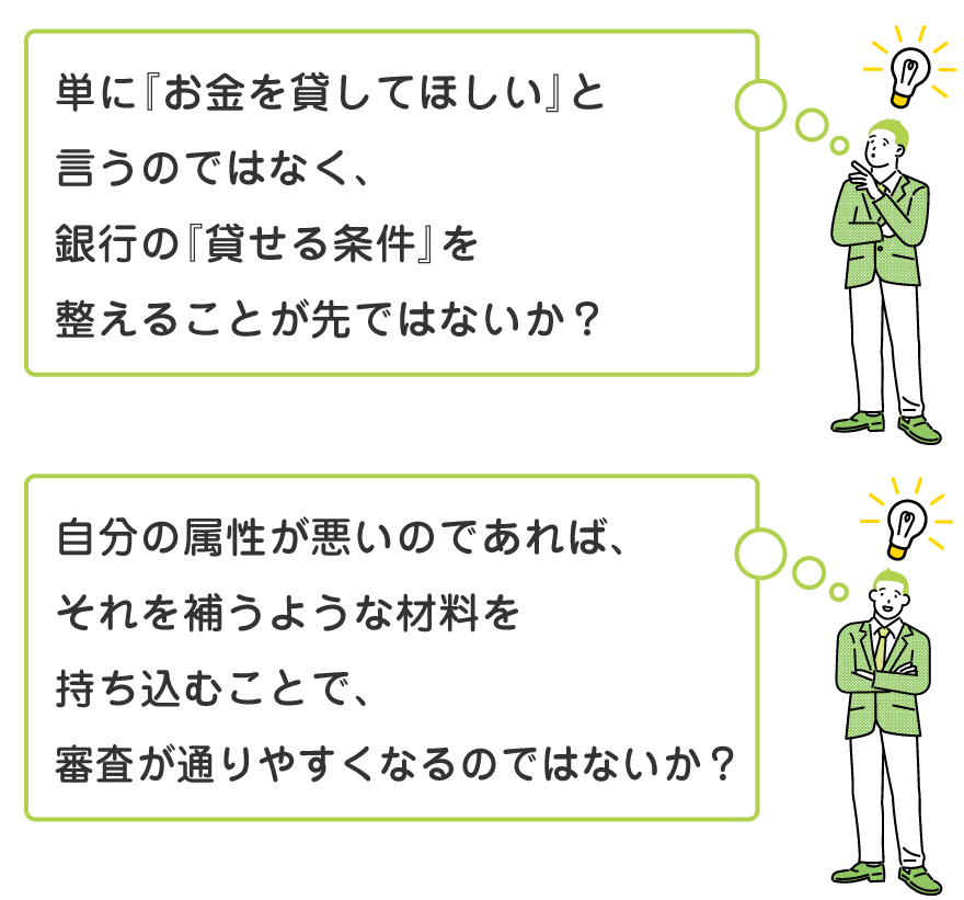「単に『お金を貸してほしい』と言うのではなく、銀行の『貸せる条件』を整えることが先ではないか？」自分の属性が悪いのであれば、それを補うような材料を持ち込むことで、審査が通りやすくなるのではないか？」