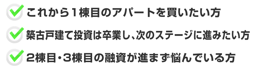 「これから1棟目のアパートを買いたい方」「築古戸建て投資は卒業し、次のステージに進みたい方」「2棟目・3棟目の融資が進まず悩んでいる方」