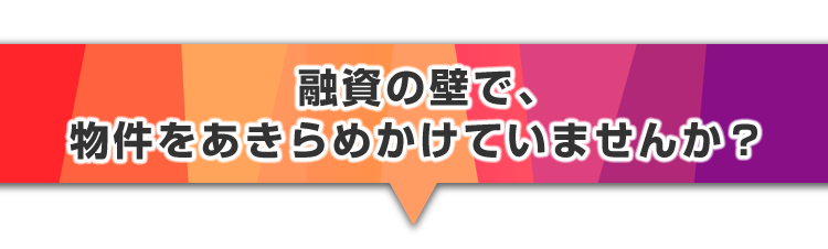 ▼融資の壁で、物件をあきらめかけていませんか？