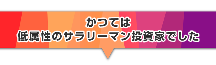 ▼かつては低属性のサラリーマン投資家でした