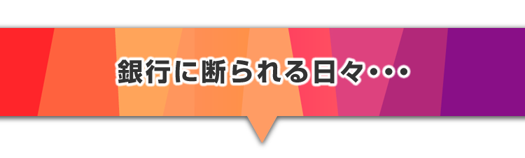 ▼銀行に断られる日々・・・