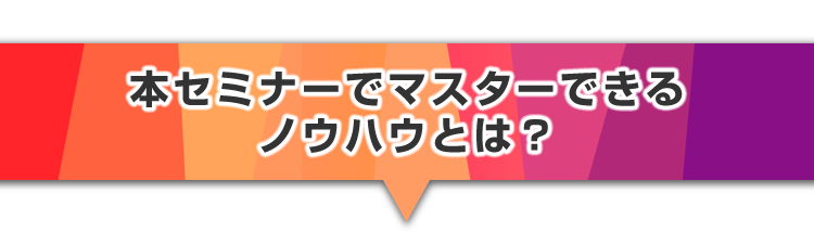 ▼本セミナーでマスターできるノウハウとは？