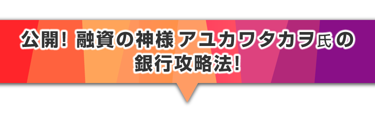 ▼公開！融資の神様アユカワタカヲ氏の銀行攻略法！